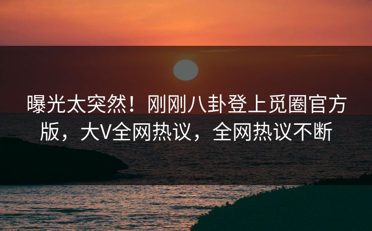 曝光太突然！刚刚八卦登上觅圈官方版，大V全网热议，全网热议不断