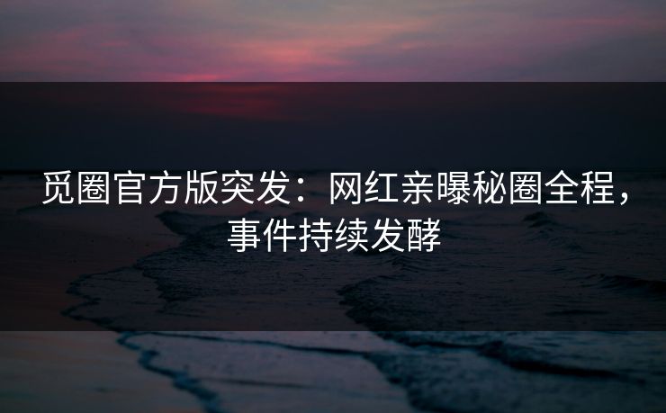 觅圈官方版突发：网红亲曝秘圈全程，事件持续发酵