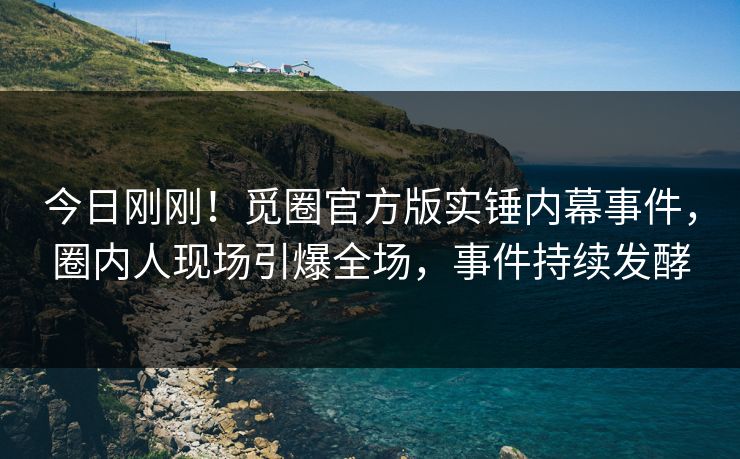 今日刚刚！觅圈官方版实锤内幕事件，圈内人现场引爆全场，事件持续发酵