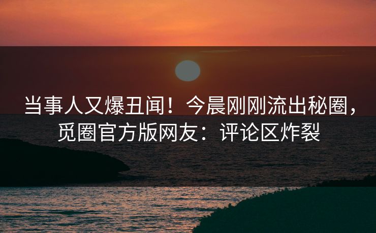 当事人又爆丑闻！今晨刚刚流出秘圈，觅圈官方版网友：评论区炸裂