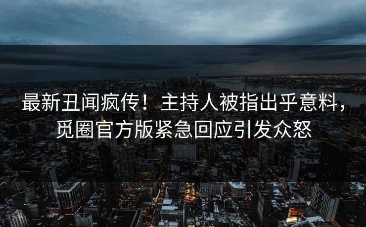 最新丑闻疯传！主持人被指出乎意料，觅圈官方版紧急回应引发众怒