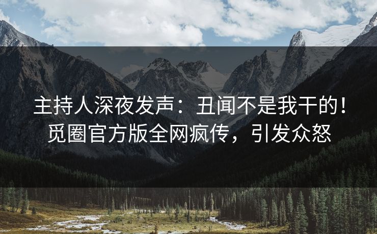 主持人深夜发声：丑闻不是我干的！觅圈官方版全网疯传，引发众怒