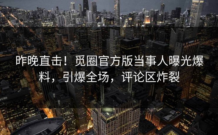 昨晚直击！觅圈官方版当事人曝光爆料，引爆全场，评论区炸裂