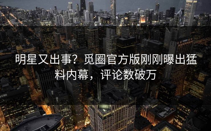 明星又出事？觅圈官方版刚刚曝出猛料内幕，评论数破万