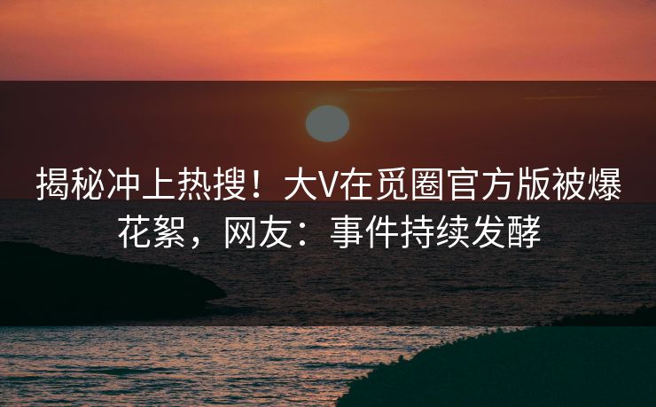 揭秘冲上热搜！大V在觅圈官方版被爆花絮，网友：事件持续发酵