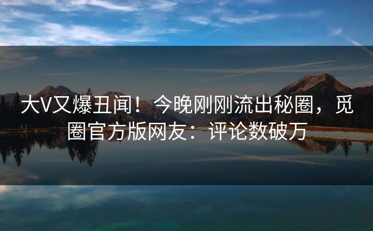 大V又爆丑闻！今晚刚刚流出秘圈，觅圈官方版网友：评论数破万