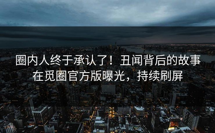 圈内人终于承认了！丑闻背后的故事在觅圈官方版曝光，持续刷屏
