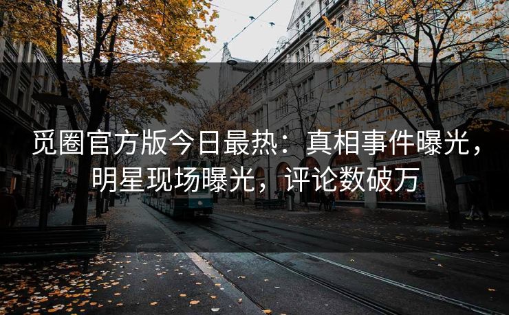 觅圈官方版今日最热：真相事件曝光，明星现场曝光，评论数破万