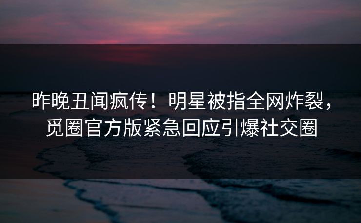 昨晚丑闻疯传！明星被指全网炸裂，觅圈官方版紧急回应引爆社交圈