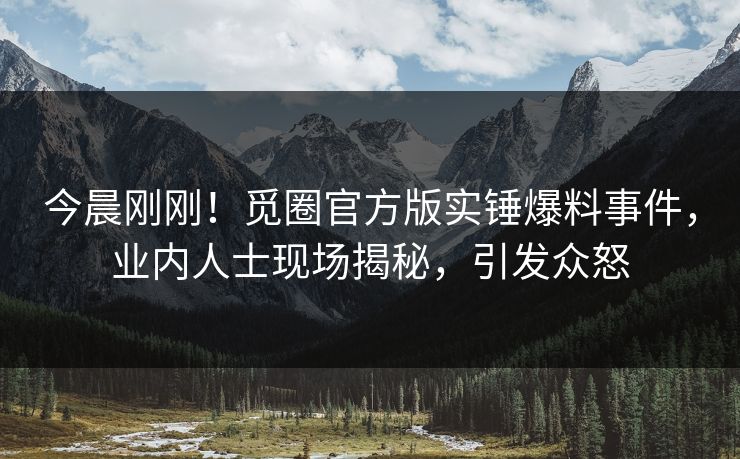 今晨刚刚！觅圈官方版实锤爆料事件，业内人士现场揭秘，引发众怒