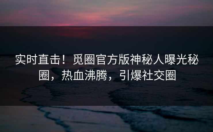 实时直击！觅圈官方版神秘人曝光秘圈，热血沸腾，引爆社交圈