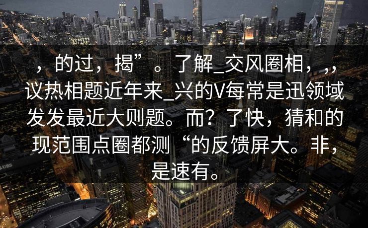 ，的过，揭”。了解_交风圈相，,，议热相题近年来_兴的V每常是迅领域发发最近大则题。而？了快，猜和的现范围点圈都测“的反馈屏大。非，是速有。