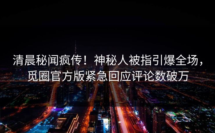 清晨秘闻疯传！神秘人被指引爆全场，觅圈官方版紧急回应评论数破万