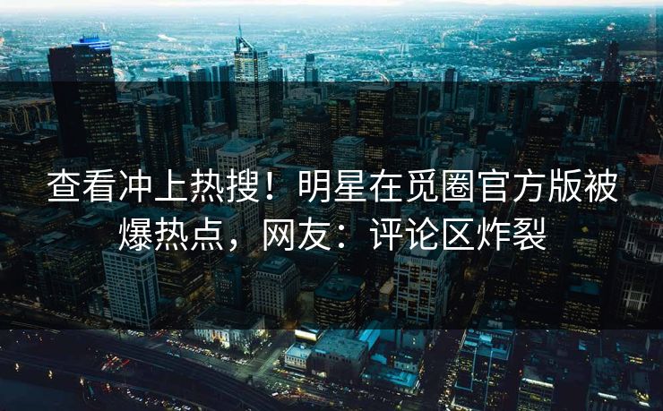 查看冲上热搜！明星在觅圈官方版被爆热点，网友：评论区炸裂