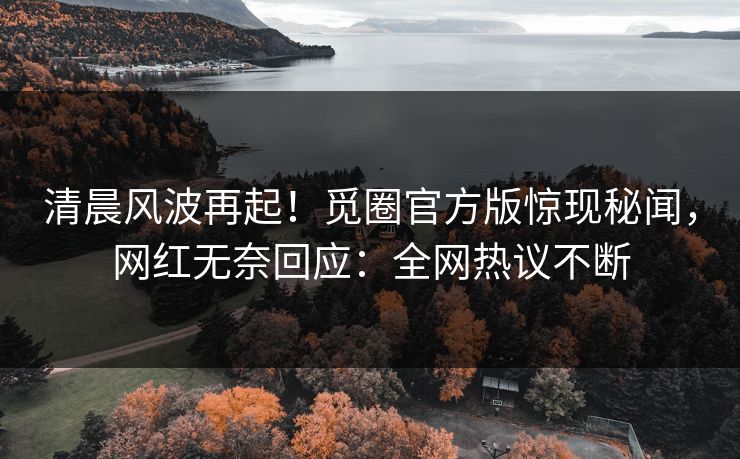 清晨风波再起！觅圈官方版惊现秘闻，网红无奈回应：全网热议不断