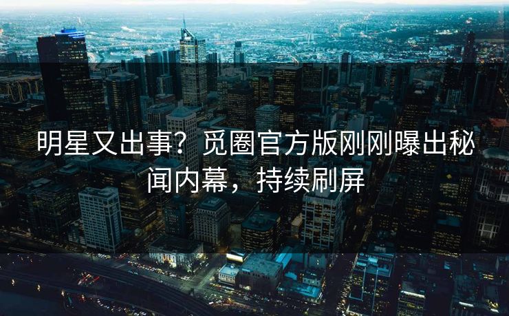 明星又出事？觅圈官方版刚刚曝出秘闻内幕，持续刷屏