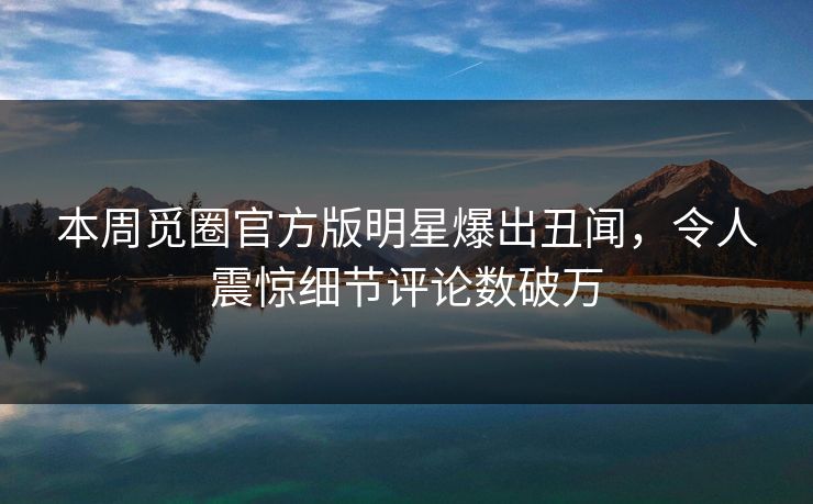 本周觅圈官方版明星爆出丑闻，令人震惊细节评论数破万
