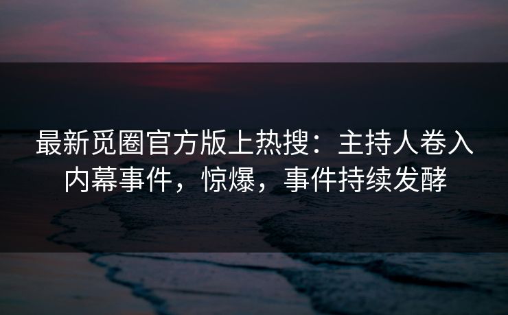 最新觅圈官方版上热搜：主持人卷入内幕事件，惊爆，事件持续发酵
