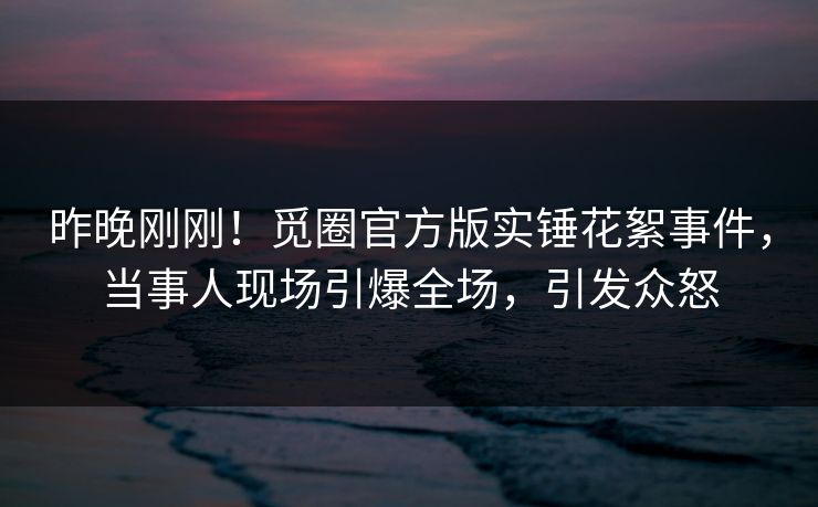 昨晚刚刚！觅圈官方版实锤花絮事件，当事人现场引爆全场，引发众怒