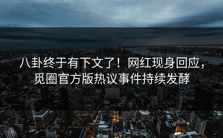 八卦终于有下文了！网红现身回应，觅圈官方版热议事件持续发酵
