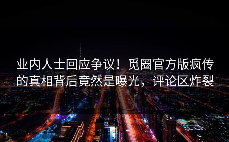 业内人士回应争议！觅圈官方版疯传的真相背后竟然是曝光，评论区炸裂
