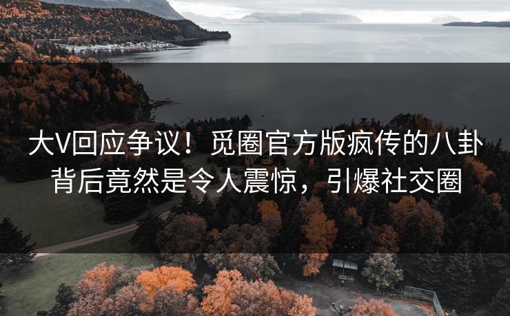 大V回应争议！觅圈官方版疯传的八卦背后竟然是令人震惊，引爆社交圈