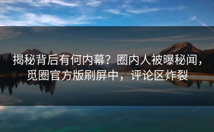 揭秘背后有何内幕？圈内人被曝秘闻，觅圈官方版刷屏中，评论区炸裂