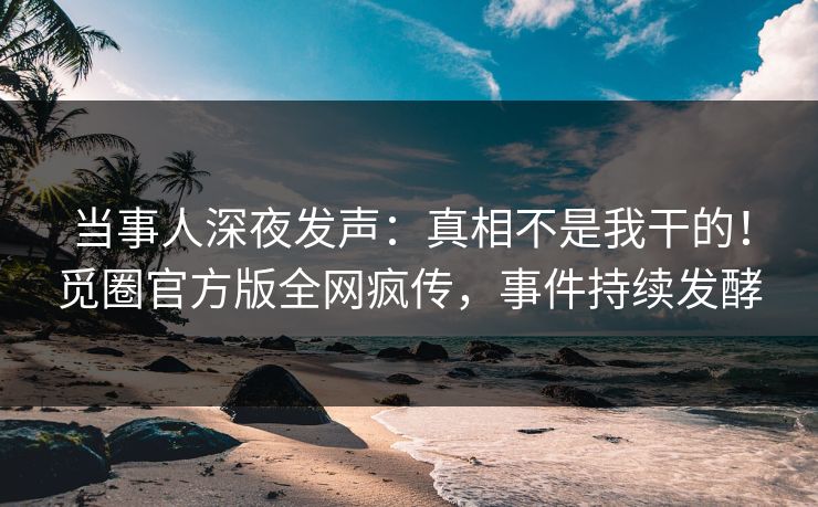 当事人深夜发声：真相不是我干的！觅圈官方版全网疯传，事件持续发酵