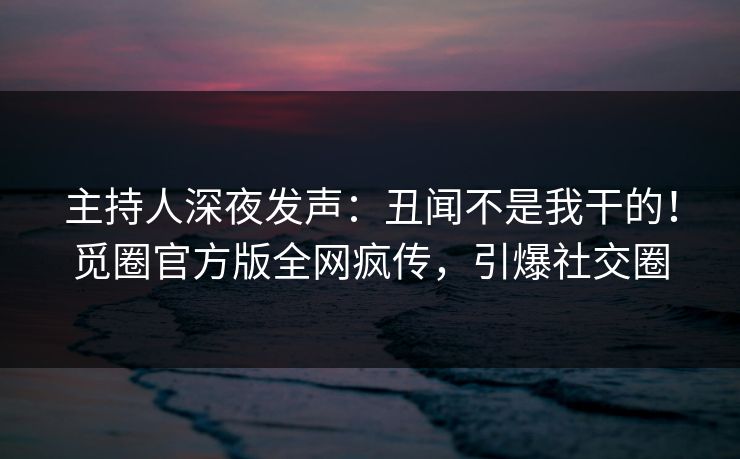 主持人深夜发声：丑闻不是我干的！觅圈官方版全网疯传，引爆社交圈