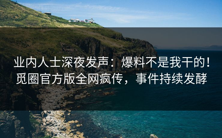 业内人士深夜发声：爆料不是我干的！觅圈官方版全网疯传，事件持续发酵