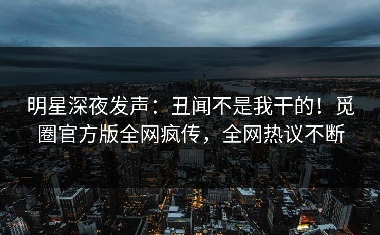 明星深夜发声：丑闻不是我干的！觅圈官方版全网疯传，全网热议不断