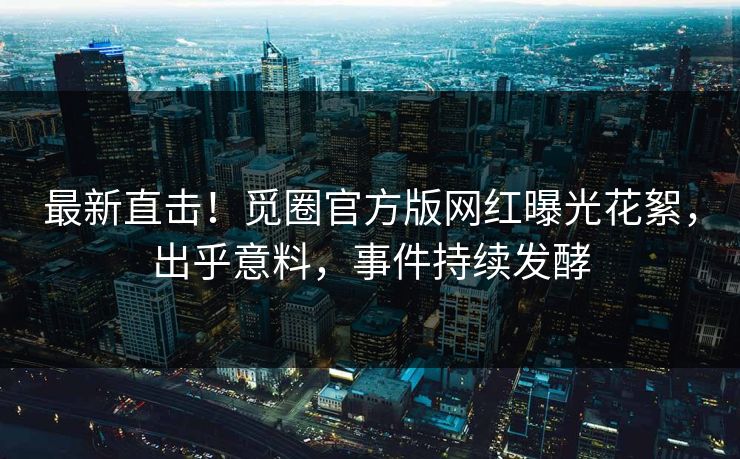 最新直击！觅圈官方版网红曝光花絮，出乎意料，事件持续发酵