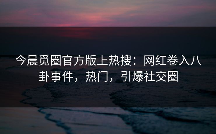今晨觅圈官方版上热搜：网红卷入八卦事件，热门，引爆社交圈
