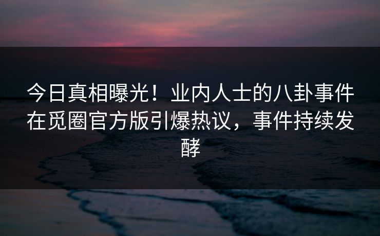 今日真相曝光！业内人士的八卦事件在觅圈官方版引爆热议，事件持续发酵