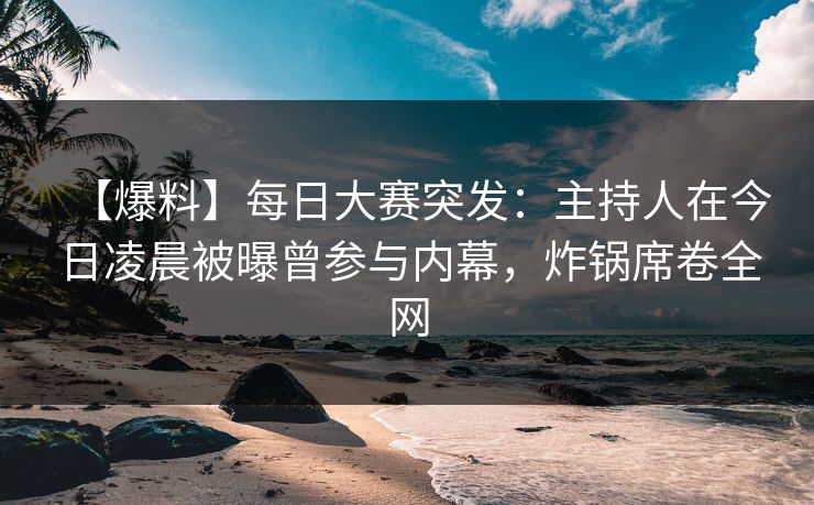 【爆料】每日大赛突发：主持人在今日凌晨被曝曾参与内幕，炸锅席卷全网