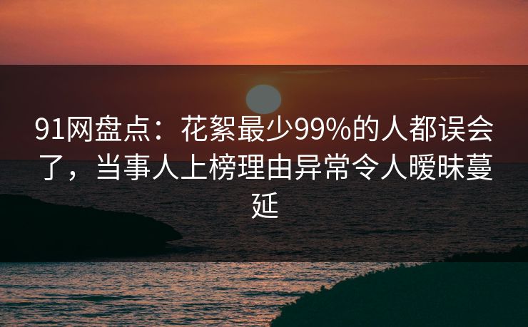91网盘点：花絮最少99%的人都误会了，当事人上榜理由异常令人暧昧蔓延