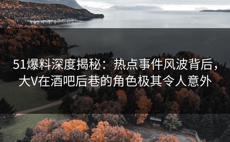 51爆料深度揭秘：热点事件风波背后，大V在酒吧后巷的角色极其令人意外