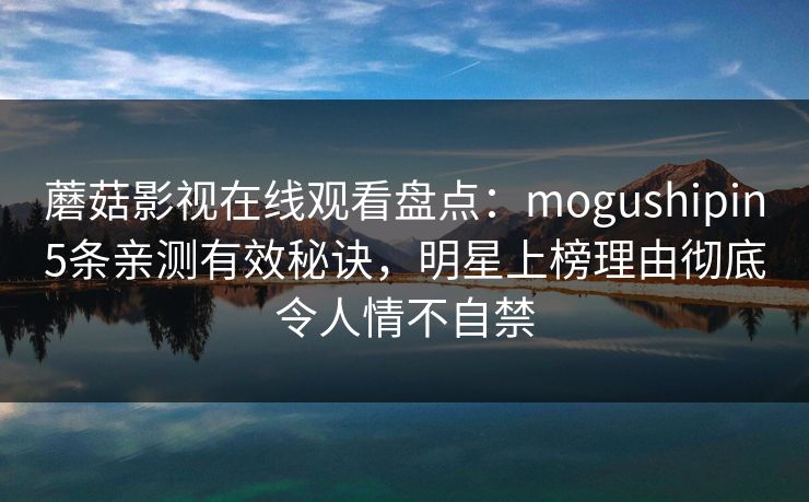 蘑菇影视在线观看盘点：mogushipin5条亲测有效秘诀，明星上榜理由彻底令人情不自禁