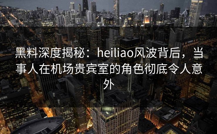黑料深度揭秘：heiliao风波背后，当事人在机场贵宾室的角色彻底令人意外