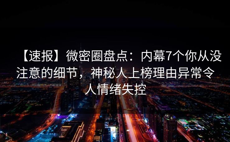 【速报】微密圈盘点：内幕7个你从没注意的细节，神秘人上榜理由异常令人情绪失控