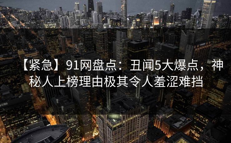 【紧急】91网盘点：丑闻5大爆点，神秘人上榜理由极其令人羞涩难挡