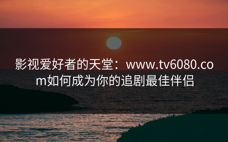 影视爱好者的天堂：www.tv6080.com如何成为你的追剧最佳伴侣