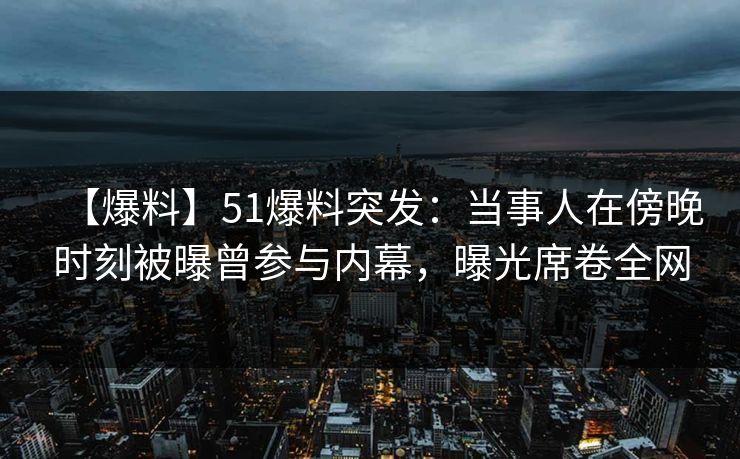 【爆料】51爆料突发：当事人在傍晚时刻被曝曾参与内幕，曝光席卷全网