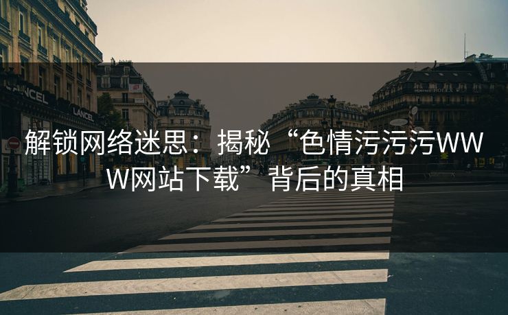 解锁网络迷思：揭秘“色情污污污WWW网站下载”背后的真相