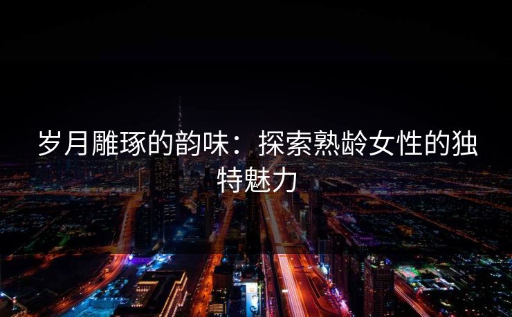 岁月雕琢的韵味：探索熟龄女性的独特魅力