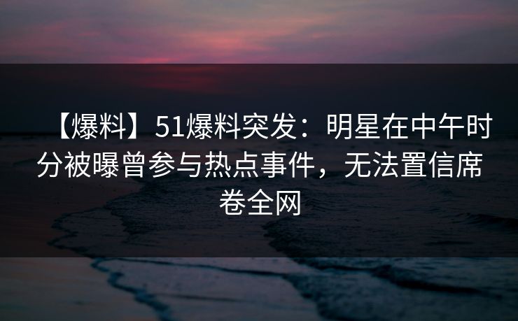 【爆料】51爆料突发：明星在中午时分被曝曾参与热点事件，无法置信席卷全网