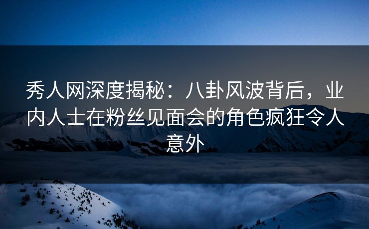 秀人网深度揭秘：八卦风波背后，业内人士在粉丝见面会的角色疯狂令人意外
