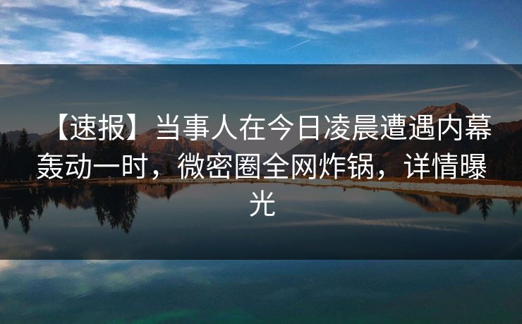 【速报】当事人在今日凌晨遭遇内幕 轰动一时，微密圈全网炸锅，详情曝光