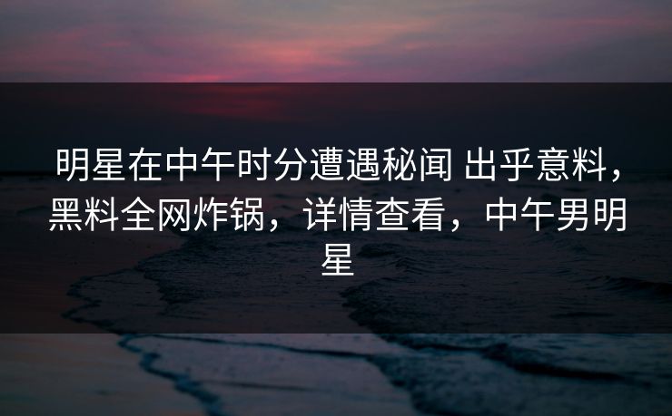 明星在中午时分遭遇秘闻 出乎意料，黑料全网炸锅，详情查看，中午男明星