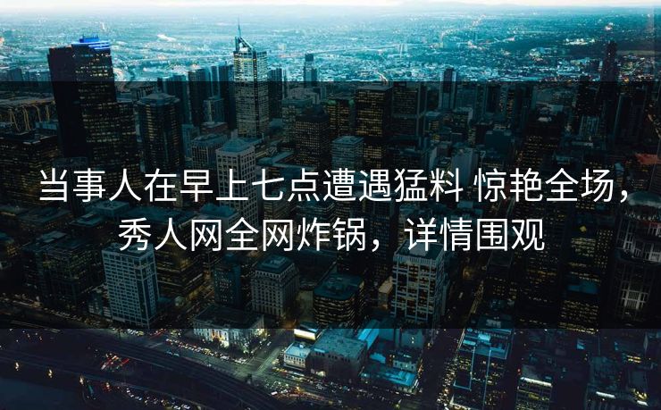 当事人在早上七点遭遇猛料 惊艳全场，秀人网全网炸锅，详情围观